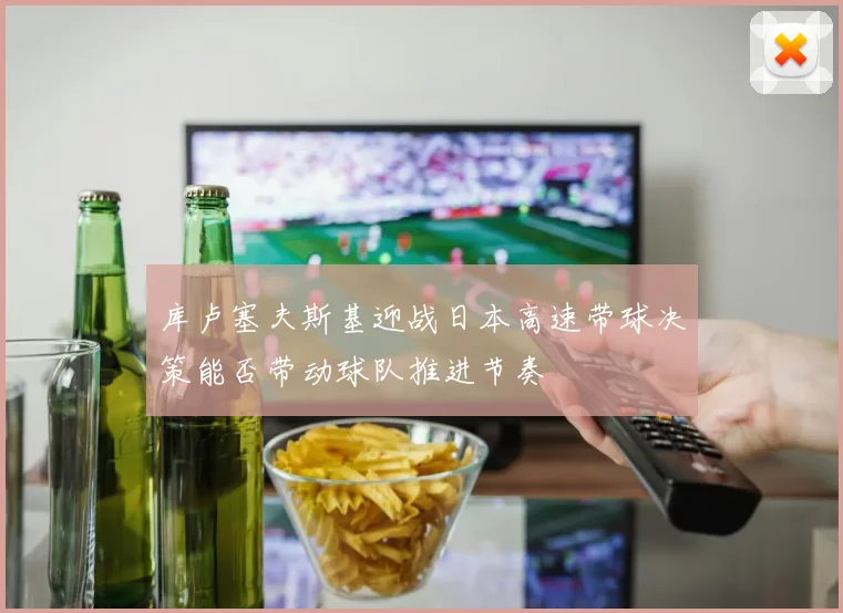 库卢塞夫斯基迎战日本高速带球决策能否带动球队推进节奏