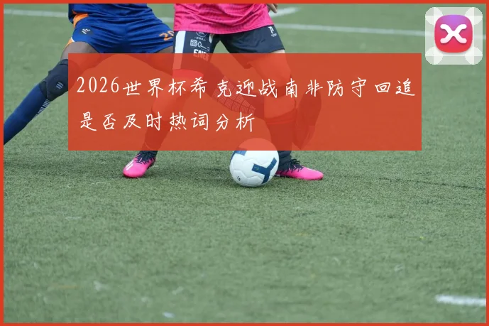 2026世界杯希克迎战南非防守回追是否及时热词分析