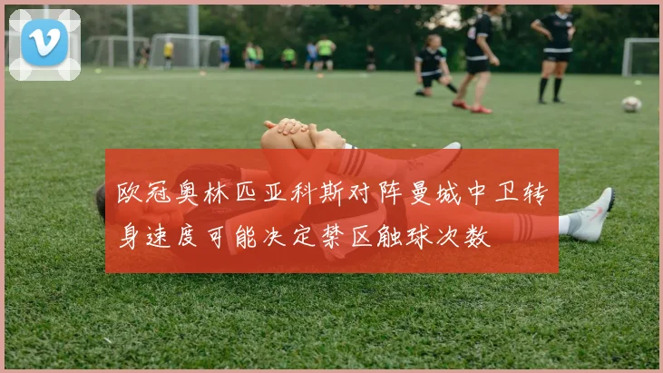 欧冠奥林匹亚科斯对阵曼城中卫转身速度可能决定禁区触球次数