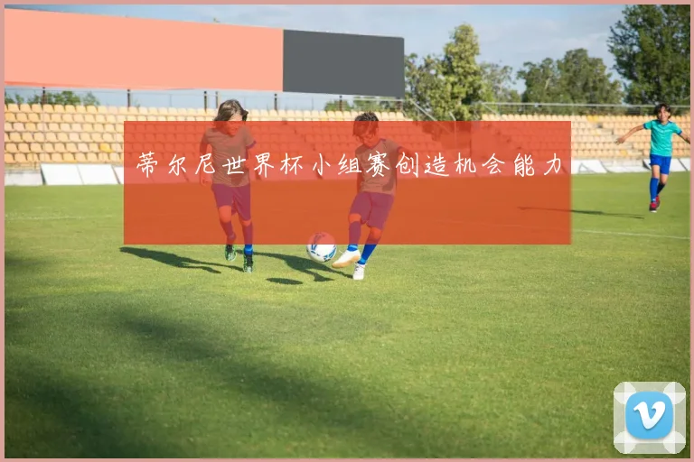蒂尔尼世界杯小组赛创造机会能力