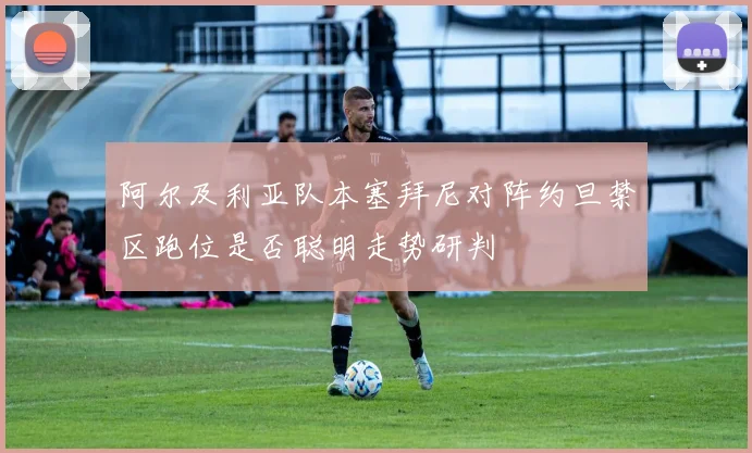 阿尔及利亚队本塞拜尼对阵约旦禁区跑位是否聪明走势研判