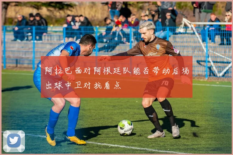 阿拉巴面对阿根廷队能否带动后场出球中卫对抗看点