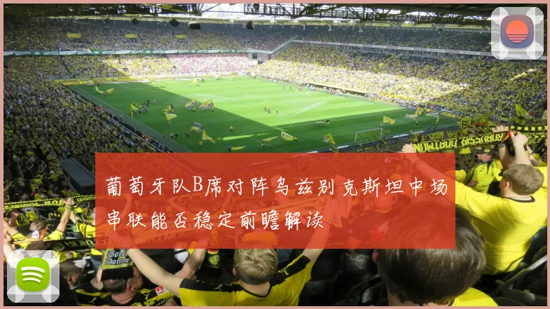 葡萄牙队B席对阵乌兹别克斯坦中场串联能否稳定前瞻解读