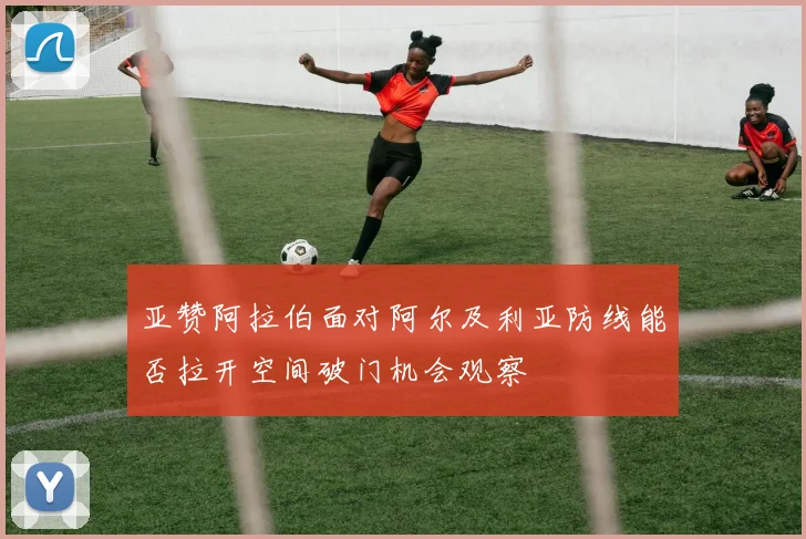 亚赞阿拉伯面对阿尔及利亚防线能否拉开空间破门机会观察