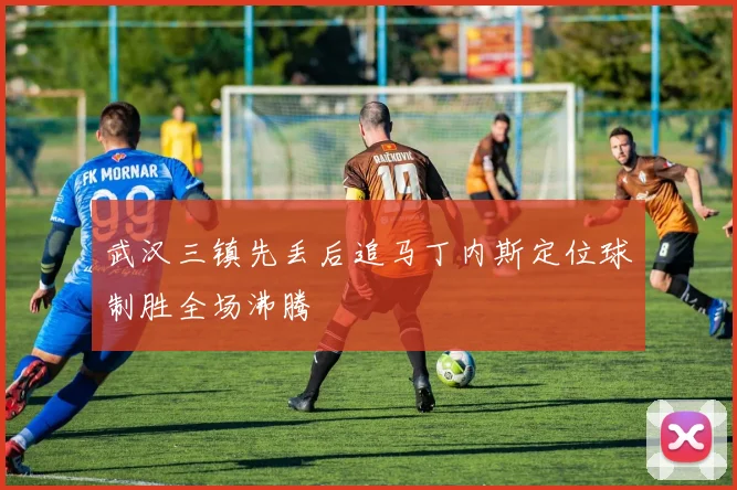 武汉三镇先丢后追马丁内斯定位球制胜全场沸腾